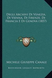 Cover image for Degli Archivi Di Venezia, Di Vienna, Di Firenze, Di Francia E Di Genova (1857)