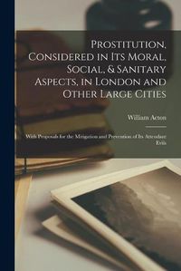 Cover image for Prostitution, Considered in Its Moral, Social, & Sanitary Aspects, in London and Other Large Cities: With Proposals for the Mitigation and Prevention of Its Attendant Evils