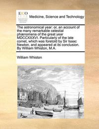 Cover image for The Astronomical Year: Or, an Account of the Many Remarkable Celestial PH]Nomena of the Great Year MDCCXXXVI. Particularly of the Late Comet, Which Was Foretold by Sir Isaac Newton, and Appeared at Its Conclusion. by William Whiston, M.A.