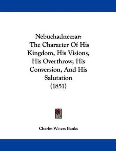 Cover image for Nebuchadnezzar: The Character of His Kingdom, His Visions, His Overthrow, His Conversion, and His Salutation (1851)