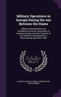 Cover image for Military Operations in Georgia During the War Between the States: Address Delivered Before the Confederate Survivors' Association in Augusta, Georgia, Upon the Occasion of Its Fifteenth Annual Reunion on Memorial Day, April 26th, 1893