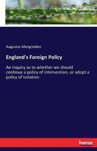 Cover image for England's Foreign Policy: An inquiry as to whether we should continue a policy of intervention, or adopt a policy of isolation