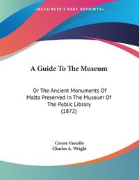 Cover image for A Guide to the Museum: Or the Ancient Monuments of Malta Preserved in the Museum of the Public Library (1872)