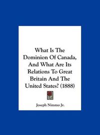 Cover image for What Is the Dominion of Canada, and What Are Its Relations to Great Britain and the United States? (1888)