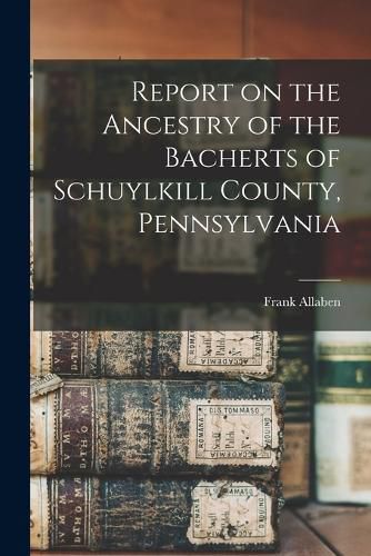 Report on the Ancestry of the Bacherts of Schuylkill County, Pennsylvania [microform]