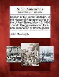 Cover image for Speech of Mr. John Randolph, in the House of Representatives of the United States, March 5, 1806: On Mr. Gregg's Resolution for a Non-Importation of British Goods.