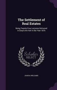 Cover image for The Settlement of Real Estates: Being Twenty-Four Lectures Delivered in Gray's Inn Hall in the Year 1876