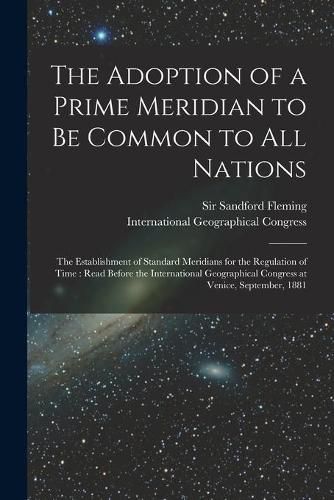 The Adoption of a Prime Meridian to Be Common to All Nations [microform]: the Establishment of Standard Meridians for the Regulation of Time: Read Before the International Geographical Congress at Venice, September, 1881