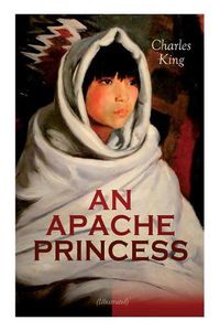 Cover image for AN APACHE PRINCESS (Illustrated): Western Classic - A Tale of the Indian Frontier (From the Renowned Author A Daughter of the Sioux, The Colonel's Daughter, Fort Frayne and An Army Wife)