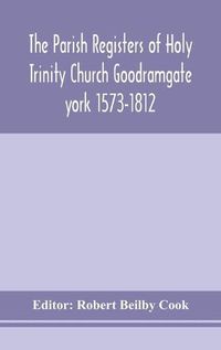 Cover image for The Parish Registers of Holy Trinity Church Goodramgate york 1573-1812