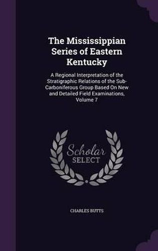 The Mississippian Series of Eastern Kentucky: A Regional Interpretation of the Stratigraphic Relations of the Sub-Carboniferous Group Based on New and Detailed Field Examinations, Volume 7