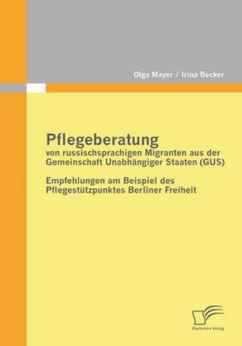 Pflegeberatung von russischsprachigen Migranten aus der Gemeinschaft Unabhangiger Staaten (GUS): Empfehlungen am Beispiel des Pflegestutzpunktes Berliner Freiheit