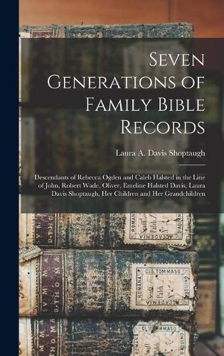 Seven Generations of Family Bible Records: Descendants of Rebecca Ogden and Caleb Halsted in the Line of John, Robert Wade, Oliver, Emeline Halsted Davis, Laura Davis Shoptaugh, Her Children and Her Grandchildren