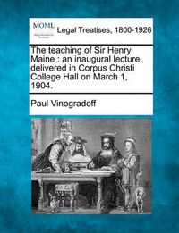 Cover image for The Teaching of Sir Henry Maine: An Inaugural Lecture Delivered in Corpus Christi College Hall on March 1, 1904.