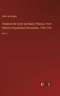 Cover image for Frederick the Great and Maria Theresa. From Hitherto Unpublished Documents, 1740-1742