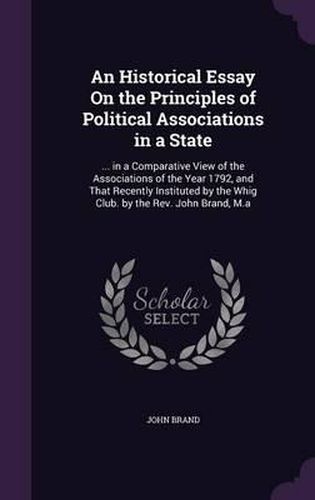 An Historical Essay on the Principles of Political Associations in a State: ... in a Comparative View of the Associations of the Year 1792, and That Recently Instituted by the Whig Club. by the REV. John Brand, M.a