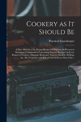 Cover image for Cookery as It Should Be [electronic Resource]: a New Manual of the Dining Room and Kitchen, for Persons in Moderate Circumstances Containing Original Receipts on Every Branch of Cookery, Domestic Beverages, Food for Invalids, Pickling, &c., &c., ...