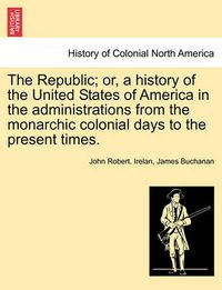 Cover image for The Republic; Or, a History of the United States of America in the Administrations from the Monarchic Colonial Days to the Present Times.