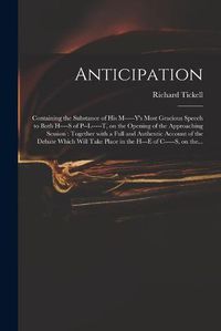 Cover image for Anticipation: Containing the Substance of His M-----y's Most Gracious Speech to Both H----s of P--l-----t, on the Opening of the Approaching Session: Together With a Full and Authentic Account of the Debate Which Will Take Place in the H---e Of...