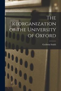 Cover image for The Reorganization of the University of Oxford [microform]