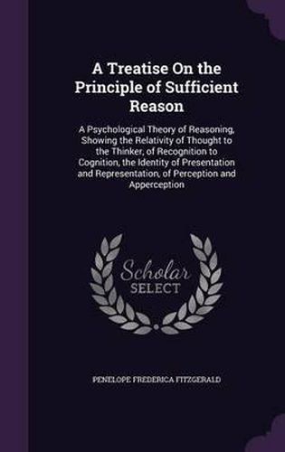 A Treatise on the Principle of Sufficient Reason: A Psychological Theory of Reasoning, Showing the Relativity of Thought to the Thinker, of Recognition to Cognition, the Identity of Presentation and Representation, of Perception and Apperception