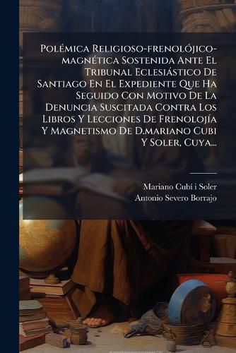 Cover image for Polemica Religioso-frenolojico-magnetica Sostenida Ante El Tribunal Eclesiastico De Santiago En El Expediente Que Ha Seguido Con Motivo De La Denuncia Suscitada Contra Los Libros Y Lecciones De Frenolojia Y Magnetismo De D.mariano Cubi Y Soler, Cuya...