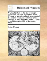 Cover image for A Funeral Oration on the Late Sovereign Pontiff Pius the Sixth. by the Rev. Arthur O'Leary; To Which Is Prefixed, an Account of the Solemn Obsequies Performed to His Memory, at Saint Patrick's Chapel, ... Soho, ... on Saturday the 16th of November, 1799.