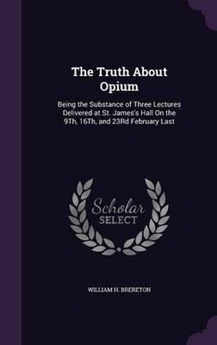 The Truth about Opium: Being the Substance of Three Lectures Delivered at St. James's Hall on the 9th, 16th, and 23rd February Last