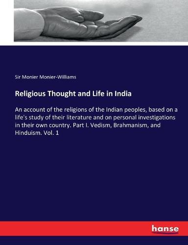 Religious Thought and Life in India: An account of the religions of the Indian peoples, based on a life's study of their literature and on personal investigations in their own country. Part I. Vedism, Brahmanism, and Hinduism. Vol. 1