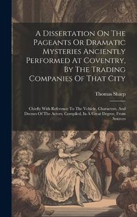 Cover image for A Dissertation On The Pageants Or Dramatic Mysteries Anciently Performed At Coventry, By The Trading Companies Of That City