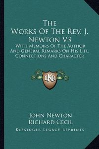 Cover image for The Works of the REV. J. Newton V3: With Memoirs of the Author and General Remarks on His Life, Connections and Character