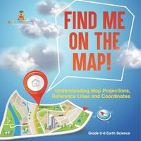 Cover image for Find Me on the Map! Understanding Map Projections, Reference Lines and Coordinates Grade 6-8 Earth Science