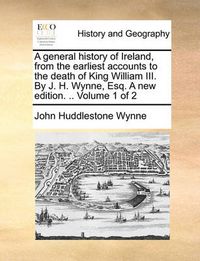 Cover image for A General History of Ireland, from the Earliest Accounts to the Death of King William III. by J. H. Wynne, Esq. a New Edition. .. Volume 1 of 2