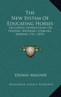 Cover image for The New System of Educating Horses: Including Instructions on Feeding, Watering, Stabling, Shoeing, Etc. (1872)