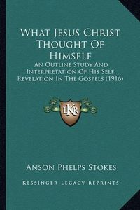 Cover image for What Jesus Christ Thought of Himself: An Outline Study and Interpretation of His Self Revelation in the Gospels (1916)