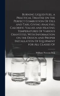 Cover image for Burning Liquid Fuel, a Practical Treatise on the Perfect Combustion Of Oils and Tars, Giving Analyses, Calorific Values and Heating Temperatures Of Various Gravitites, With Information on the Design and Proper Installation Of Equipment for all Classes Of