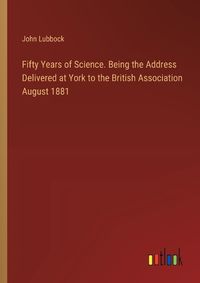 Cover image for Fifty Years of Science. Being the Address Delivered at York to the British Association August 1881
