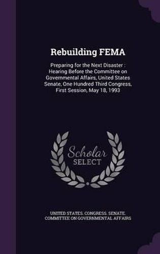 Cover image for Rebuilding Fema: Preparing for the Next Disaster: Hearing Before the Committee on Governmental Affairs, United States Senate, One Hundred Third Congress, First Session, May 18, 1993