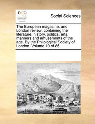 Cover image for The European Magazine, and London Review; Containing the Literature, History, Politics, Arts, Manners and Amusements of the Age. by the Philological Society of London. Volume 10 of 86