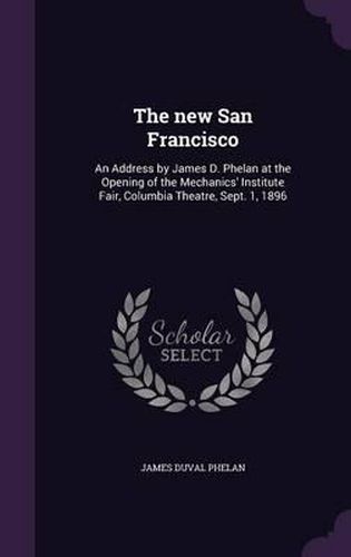 The New San Francisco: An Address by James D. Phelan at the Opening of the Mechanics' Institute Fair, Columbia Theatre, Sept. 1, 1896