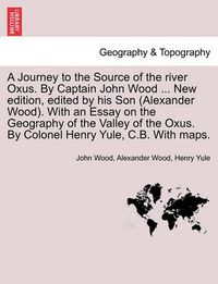 Cover image for A Journey to the Source of the River Oxus. by Captain John Wood ... New Edition, Edited by His Son (Alexander Wood). with an Essay on the Geography of the Valley of the Oxus. by Colonel Henry Yule, C.B. with Maps.