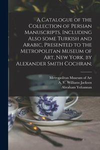 Cover image for A Catalogue of the Collection of Persian Manuscripts, Including Also Some Turkish and Arabic, Presented to the Metropolitan Museum of Art, New York, by Alexander Smith Cochran;