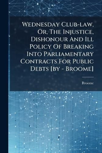 Cover image for Wednesday Club-Law, Or, the Injustice, Dishonour and Ill Policy of Breaking Into Parliamentary Contracts for Public Debts [By - Broome].