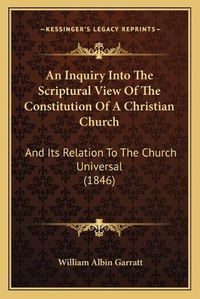 Cover image for An Inquiry Into the Scriptural View of the Constitution of a Christian Church: And Its Relation to the Church Universal (1846)