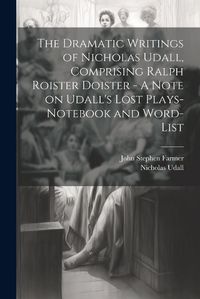 Cover image for The Dramatic Writings of Nicholas Udall, Comprising Ralph Roister Doister - A Note on Udall's Lost Plays- Notebook and Word-list