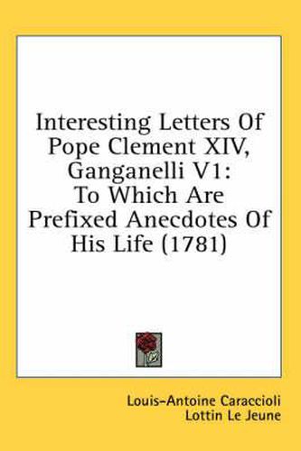Cover image for Interesting Letters of Pope Clement XIV, Ganganelli V1: To Which Are Prefixed Anecdotes of His Life (1781)