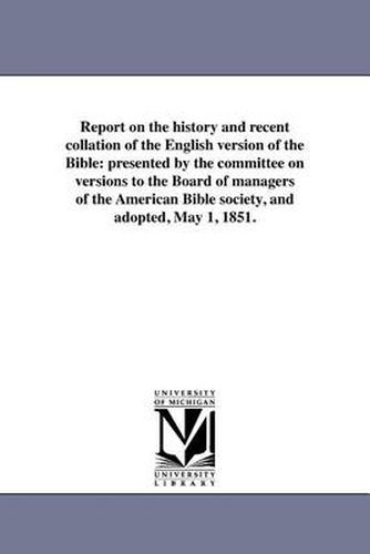 Cover image for Report on the History and Recent Collation of the English Version of the Bible: Presented by the Committee on Versions to the Board of Managers of the American Bible Society, and Adopted, May 1, 1851.