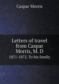 Cover image for Letters of travel from Caspar Morris, M. D 1871-1872. To his family