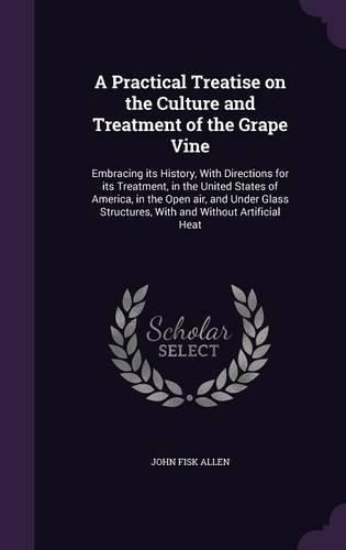 Cover image for A Practical Treatise on the Culture and Treatment of the Grape Vine: Embracing Its History, with Directions for Its Treatment, in the United States of America, in the Open Air, and Under Glass Structures, with and Without Artificial Heat