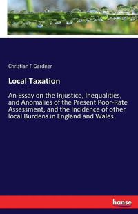 Cover image for Local Taxation: An Essay on the Injustice, Inequalities, and Anomalies of the Present Poor-Rate Assessment, and the Incidence of other local Burdens in England and Wales